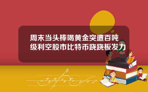 周末当头棒喝黄金突遭百吨级利空股市比特币跷跷板发力