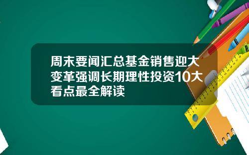 周末要闻汇总基金销售迎大变革强调长期理性投资10大看点最全解读