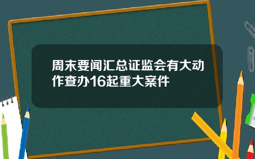 周末要闻汇总证监会有大动作查办16起重大案件