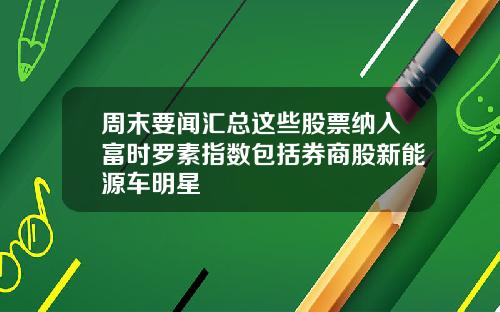 周末要闻汇总这些股票纳入富时罗素指数包括券商股新能源车明星