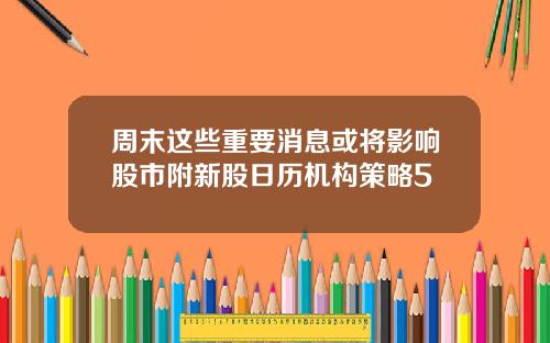 周末这些重要消息或将影响股市附新股日历机构策略5