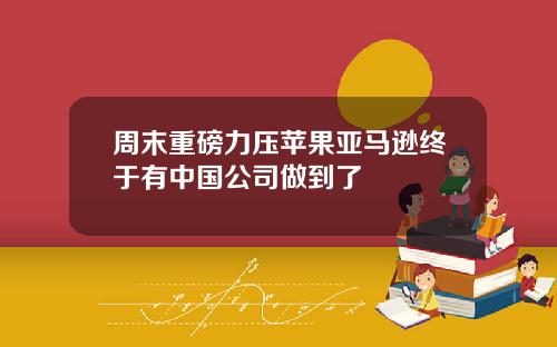 周末重磅力压苹果亚马逊终于有中国公司做到了