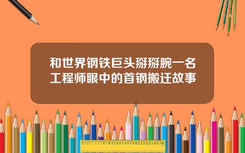 和世界钢铁巨头掰掰腕一名工程师眼中的首钢搬迁故事