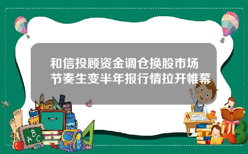 和信投顾资金调仓换股市场节奏生变半年报行情拉开帷幕