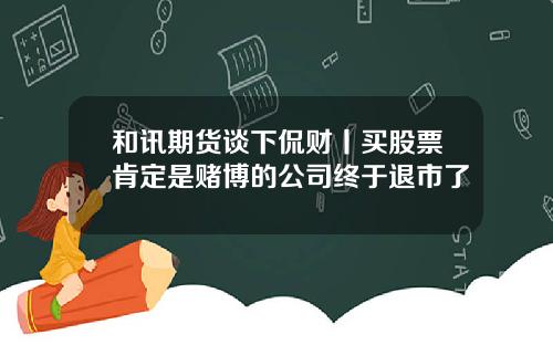 和讯期货谈下侃财丨买股票肯定是赌博的公司终于退市了