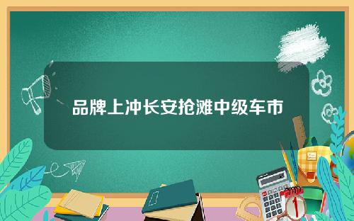 品牌上冲长安抢滩中级车市