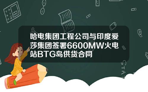 哈电集团工程公司与印度爱莎集团签署6600MW火电站BTG岛供货合同
