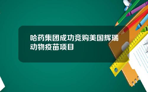 哈药集团成功竞购美国辉瑞动物疫苗项目