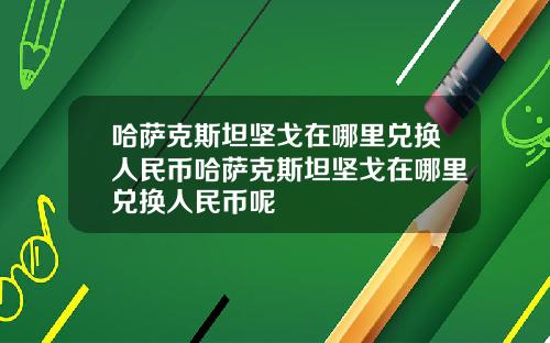 哈萨克斯坦坚戈在哪里兑换人民币哈萨克斯坦坚戈在哪里兑换人民币呢