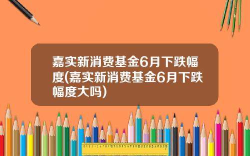 嘉实新消费基金6月下跌幅度(嘉实新消费基金6月下跌幅度大吗)