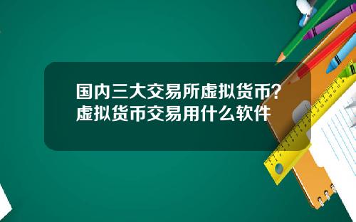 国内三大交易所虚拟货币?虚拟货币交易用什么软件