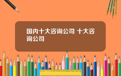 国内十大咨询公司 十大咨询公司