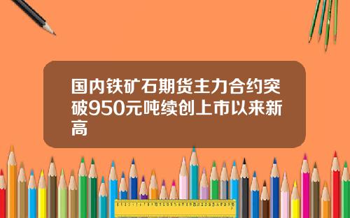 国内铁矿石期货主力合约突破950元吨续创上市以来新高