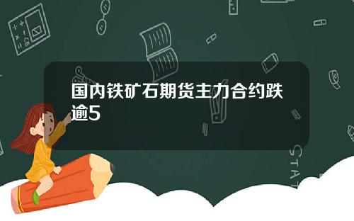 国内铁矿石期货主力合约跌逾5