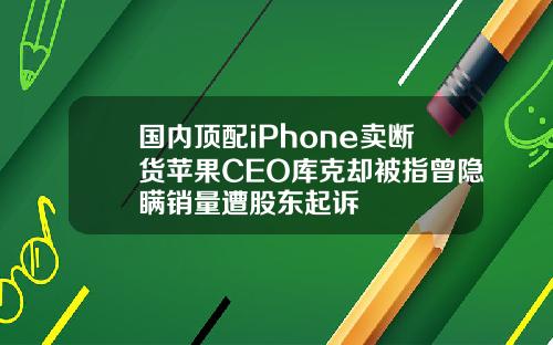 国内顶配iPhone卖断货苹果CEO库克却被指曾隐瞒销量遭股东起诉