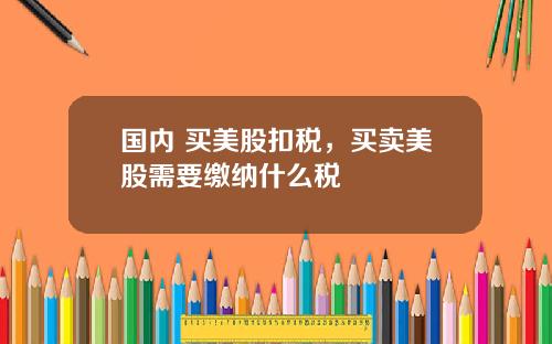 国内 买美股扣税,买卖美股需要缴纳什么税