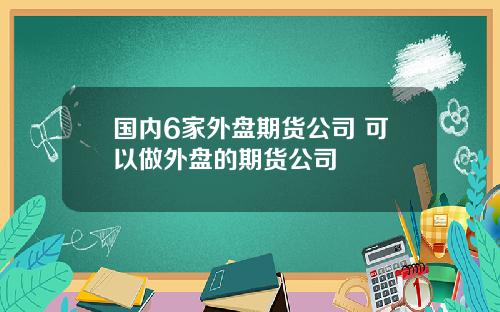 国内6家外盘期货公司 可以做外盘的期货公司