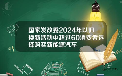 国家发改委2024年以旧换新活动中超过60消费者选择购买新能源汽车