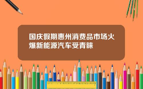 国庆假期惠州消费品市场火爆新能源汽车受青睐