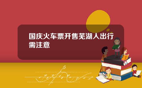 国庆火车票开售芜湖人出行需注意