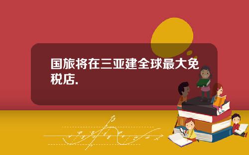 国旅将在三亚建全球最大免税店.