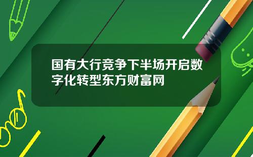 国有大行竞争下半场开启数字化转型东方财富网