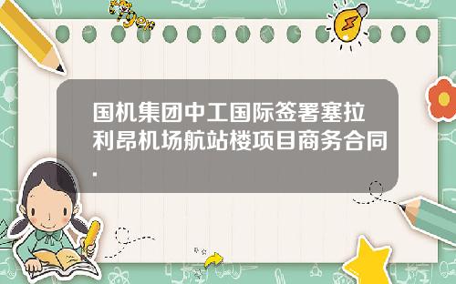国机集团中工国际签署塞拉利昂机场航站楼项目商务合同.