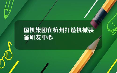 国机集团在杭州打造机械装备研发中心