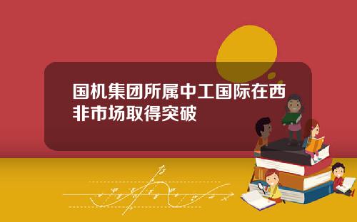 国机集团所属中工国际在西非市场取得突破