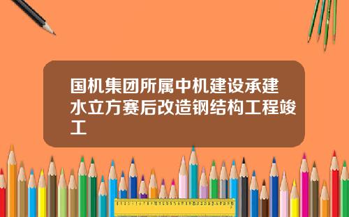 国机集团所属中机建设承建水立方赛后改造钢结构工程竣工