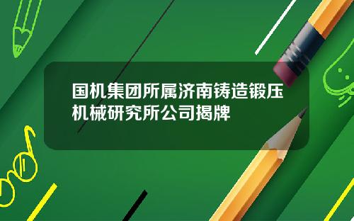 国机集团所属济南铸造锻压机械研究所公司揭牌