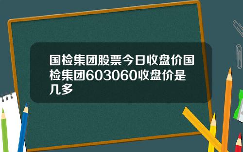 国检集团股票今日收盘价国检集团603060收盘价是几多