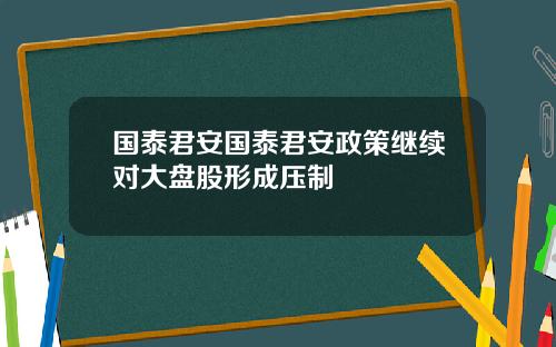 国泰君安国泰君安政策继续对大盘股形成压制