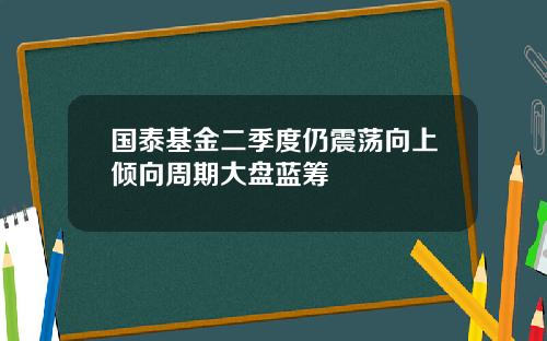 国泰基金二季度仍震荡向上倾向周期大盘蓝筹