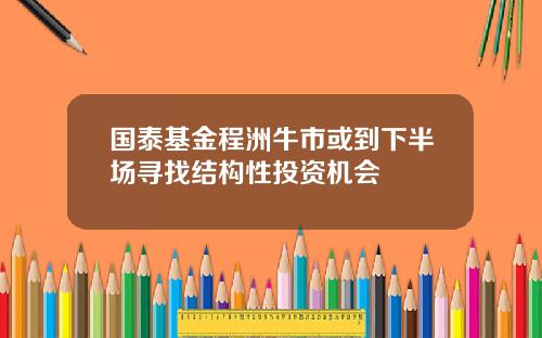 国泰基金程洲牛市或到下半场寻找结构性投资机会