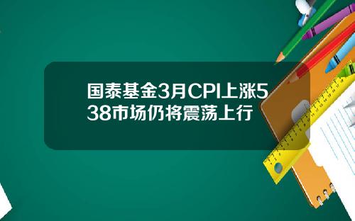 国泰基金3月CPI上涨538市场仍将震荡上行