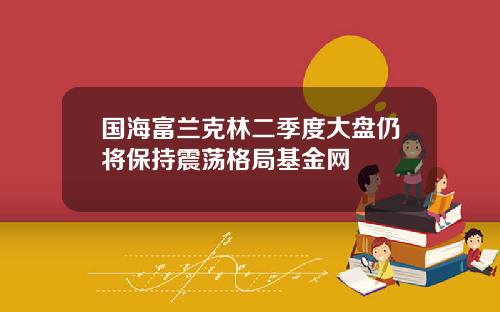 国海富兰克林二季度大盘仍将保持震荡格局基金网