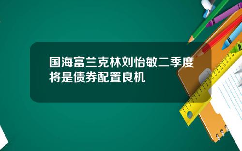 国海富兰克林刘怡敏二季度将是债券配置良机