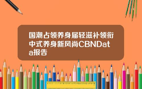 国潮占领养身届轻滋补领衔中式养身新风尚CBNData报告