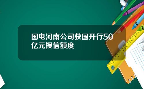 国电河南公司获国开行50亿元授信额度