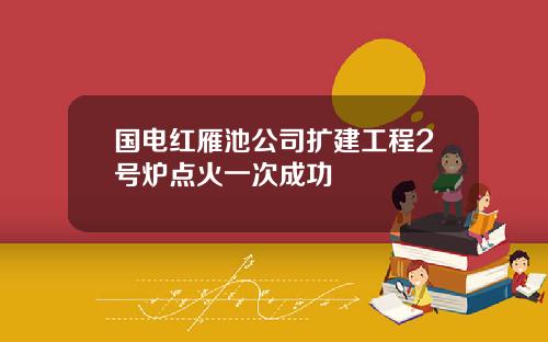国电红雁池公司扩建工程2号炉点火一次成功