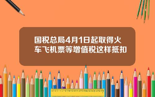 国税总局4月1日起取得火车飞机票等增值税这样抵扣