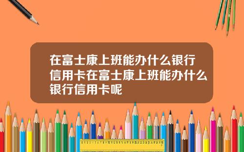 在富士康上班能办什么银行信用卡在富士康上班能办什么银行信用卡呢