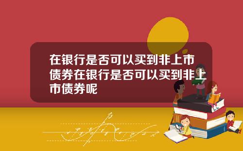 在银行是否可以买到非上市债券在银行是否可以买到非上市债券呢