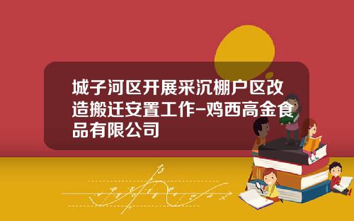 城子河区开展采沉棚户区改造搬迁安置工作-鸡西高金食品有限公司