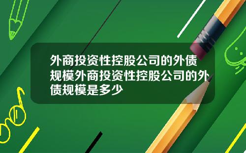 外商投资性控股公司的外债规模外商投资性控股公司的外债规模是多少