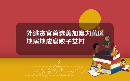 外逃贪官首选美加澳为藏匿地居地成腐败子女村