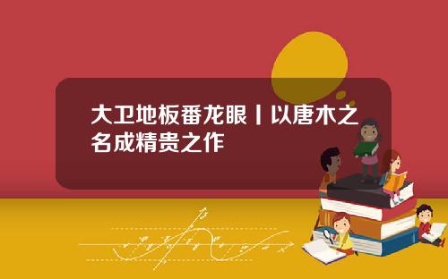 大卫地板番龙眼丨以唐木之名成精贵之作