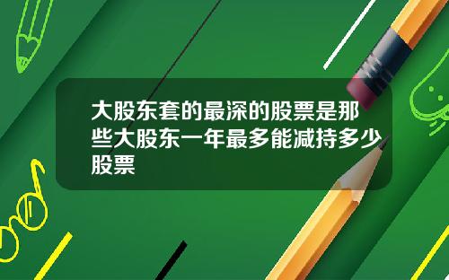大股东套的最深的股票是那些大股东一年最多能减持多少股票