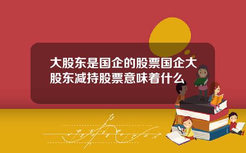 大股东是国企的股票国企大股东减持股票意味着什么